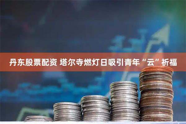 丹东股票配资 塔尔寺燃灯日吸引青年“云”祈福