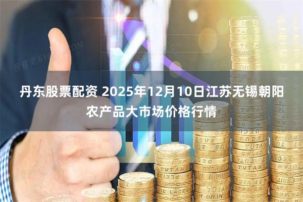 丹东股票配资 2025年12月10日江苏无锡朝阳农产品大市场价格行情