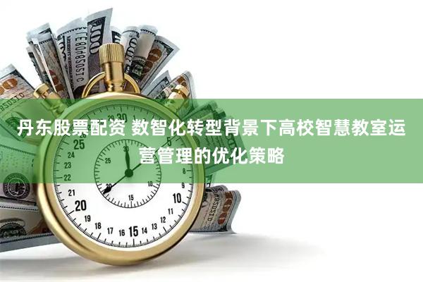 丹东股票配资 数智化转型背景下高校智慧教室运营管理的优化策略