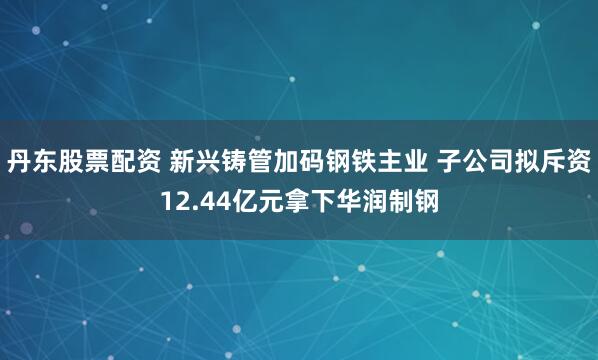 丹东股票配资 新兴铸管加码钢铁主业 子公司拟斥资12.44亿元拿下华润制钢