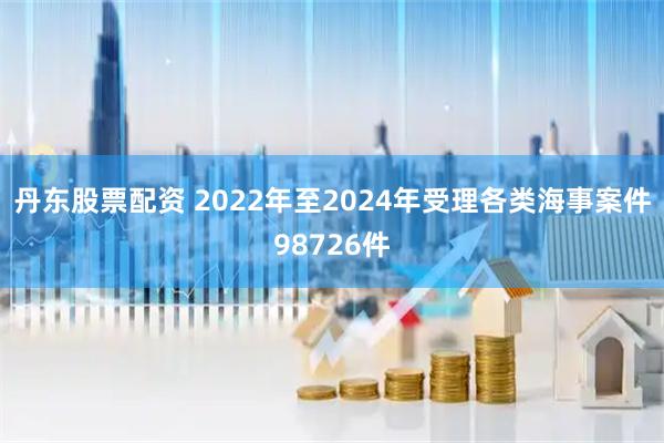 丹东股票配资 2022年至2024年受理各类海事案件98726件
