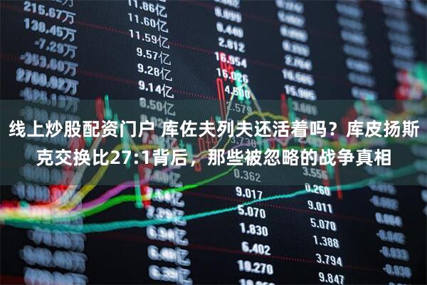 线上炒股配资门户 库佐夫列夫还活着吗？库皮扬斯克交换比27:1背后，那些被忽略的战争真相