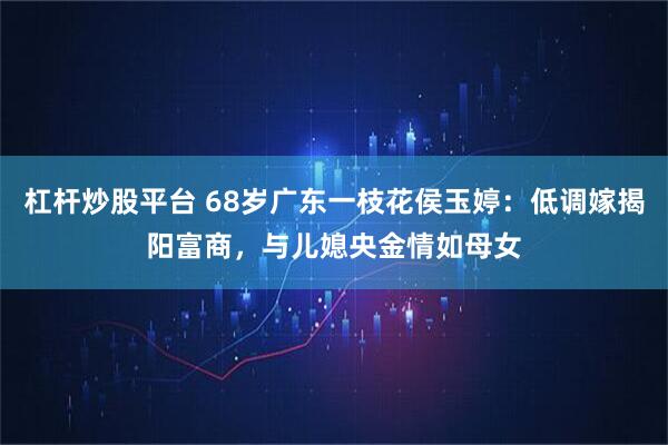 杠杆炒股平台 68岁广东一枝花侯玉婷：低调嫁揭阳富商，与儿媳央金情如母女