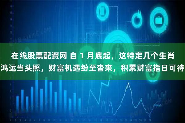 在线股票配资网 自 1 月底起，这特定几个生肖鸿运当头照，财富机遇纷至沓来，积累财富指日可待