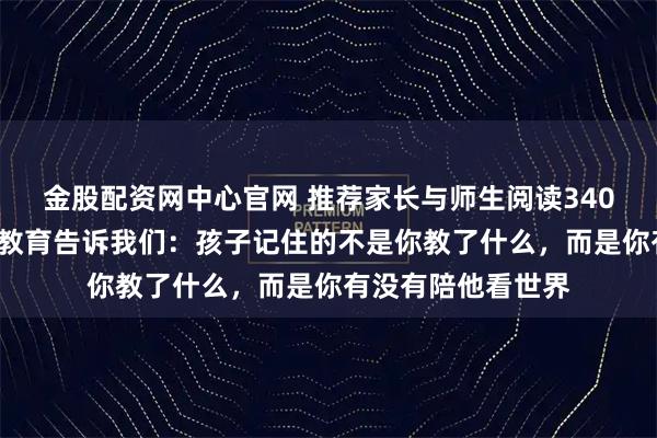 金股配资网中心官网 推荐家长与师生阅读3406：李飞飞父亲的教育告诉我们：孩子记住的不是你教了什么，而是你有没有陪他看世界