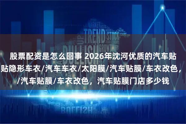 股票配资是怎么回事 2026年沈河优质的汽车贴膜实体店口碑推荐，贴隐形车衣/汽车车衣/太阳膜/汽车贴膜/车衣改色，汽车贴膜门店多少钱