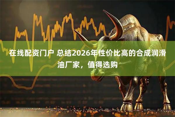 在线配资门户 总结2026年性价比高的合成润滑油厂家，值得选购