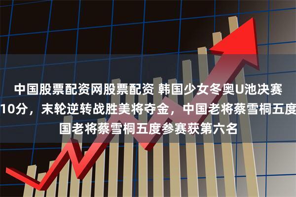 中国股票配资网股票配资 韩国少女冬奥U池决赛首轮受伤仅得10分，末轮逆转战胜美将夺金，中国老将蔡雪桐五度参赛获第六名