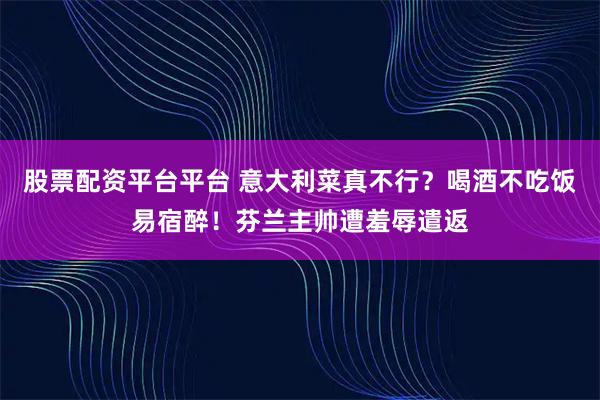 股票配资平台平台 意大利菜真不行？喝酒不吃饭易宿醉！芬兰主帅遭羞辱遣返