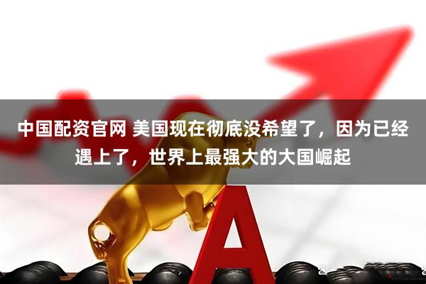 中国配资官网 美国现在彻底没希望了，因为已经遇上了，世界上最强大的大国崛起