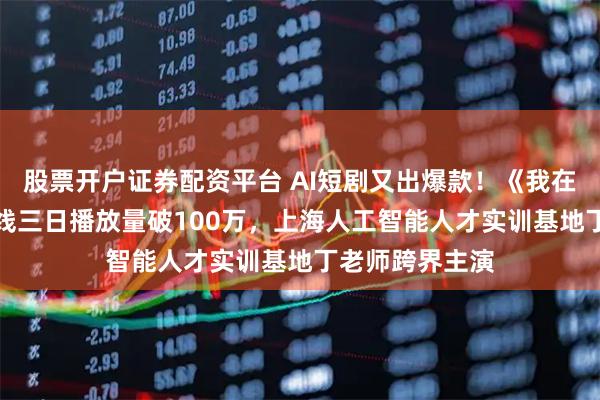股票开户证券配资平台 AI短剧又出爆款！《我在明朝搞AI》上线三日播放量破100万，上海人工智能人才实训基地丁老师跨界主演