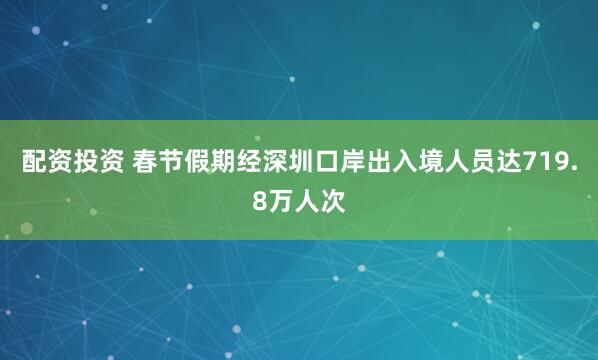 配资投资 春节假期经深圳口岸出入境人员达719.8万人次