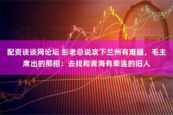 配资谈谈网论坛 彭老总说攻下兰州有难题，毛主席出的那招：去找和青海有牵连的旧人