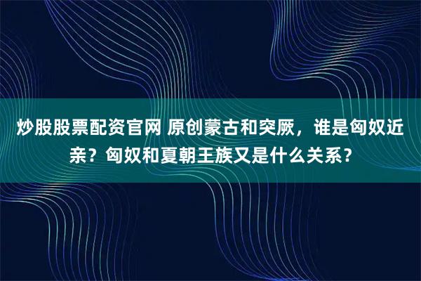 炒股股票配资官网 原创蒙古和突厥，谁是匈奴近亲？匈奴和夏朝王族又是什么关系？