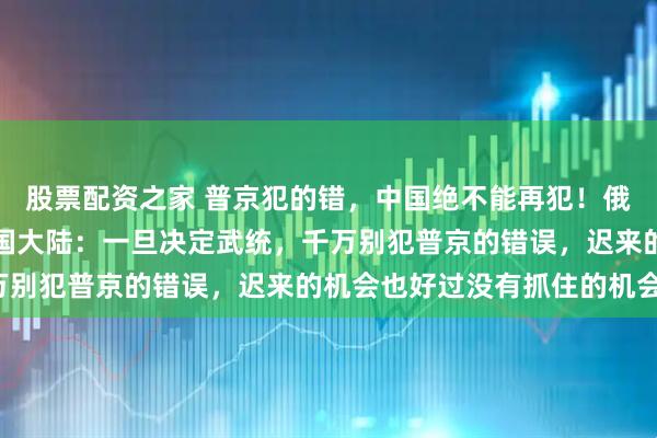 股票配资之家 普京犯的错，中国绝不能再犯！俄罗斯国师杜金曾提醒中国大陆：一旦决定武统，千万别犯普京的错误，迟来的机会也好过没有抓住的机会！